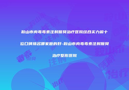 鞍山市肉毒毒素注射腋臭治疗医院综合实力前十位口碑排名哪家做的好-鞍山市肉毒毒素注射腋臭治疗整形医院