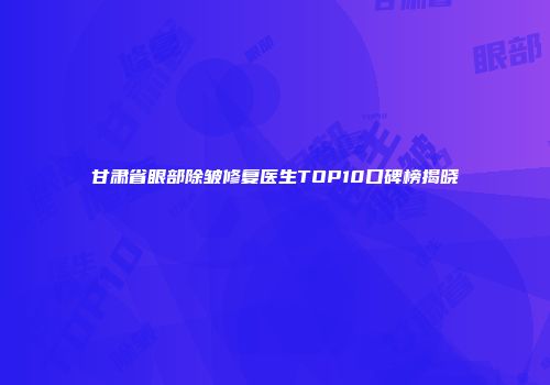 甘肃省眼部除皱修复医生TOP10口碑榜揭晓