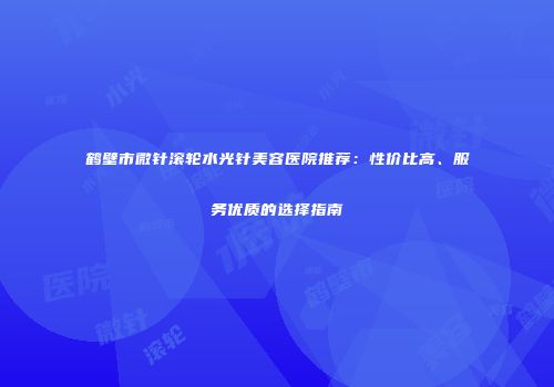 鹤壁市微针滚轮水光针美容医院推荐：性价比高、服务优质的选择指南