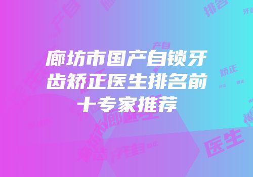 廊坊市国产自锁牙齿矫正医生排名前十专家推荐