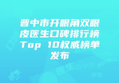 晋中市开眼角双眼皮医生口碑排行榜Top 10权威榜单发布