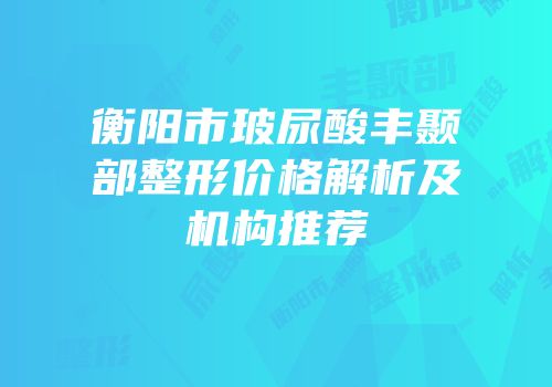 衡阳市玻尿酸丰颞部整形价格解析及机构推荐