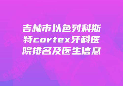 吉林市以色列科斯特cortex牙科医院排名及医生信息