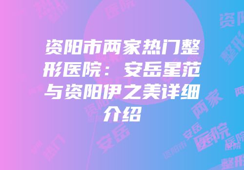 资阳市两家热门整形医院：安岳星范与资阳伊之美详细介绍