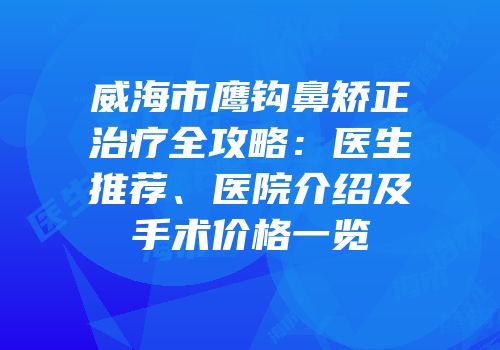 威海市鹰钩鼻矫正治疗全攻略：医生推荐、医院介绍及手术价格一览