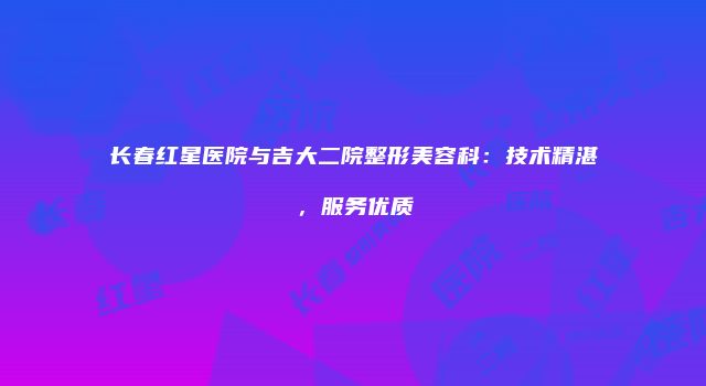 长春红星医院与吉大二院整形美容科：技术精湛，服务优质