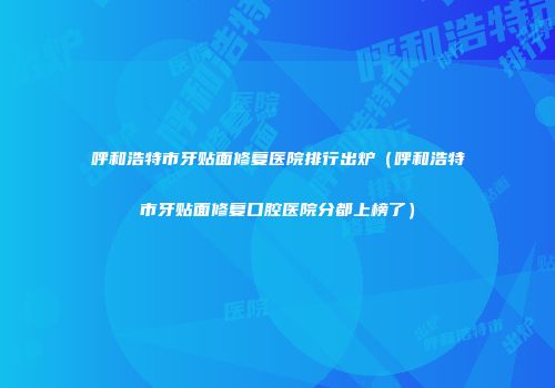 呼和浩特市牙贴面修复医院排行出炉（呼和浩特市牙贴面修复口腔医院分都上榜了）