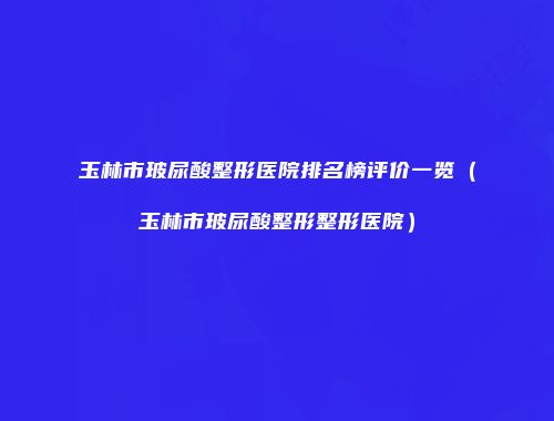 玉林市玻尿酸整形医院排名榜评价一览（玉林市玻尿酸整形整形医院）