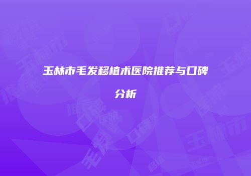 玉林市毛发移植术医院推荐与口碑分析