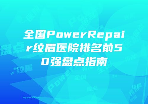 全国PowerRepair纹眉医院排名前50强盘点指南