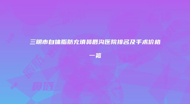 三明市自体脂肪充填鼻唇沟医院排名及手术价格一览
