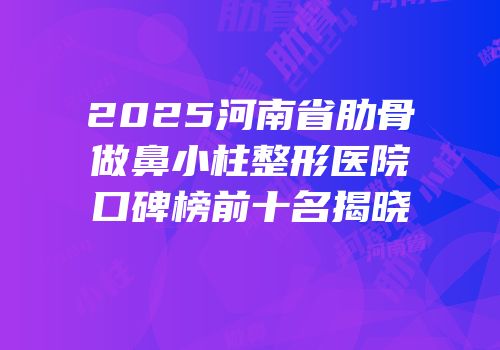 2025河南省肋骨做鼻小柱整形医院口碑榜前十名揭晓