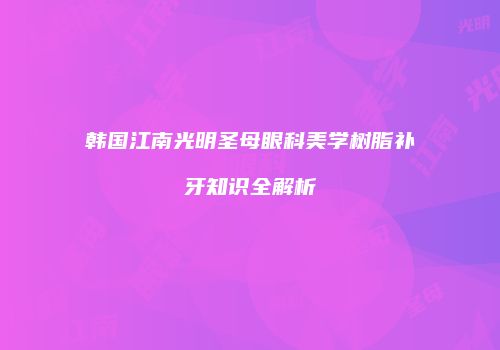 韩国江南光明圣母眼科美学树脂补牙知识全解析