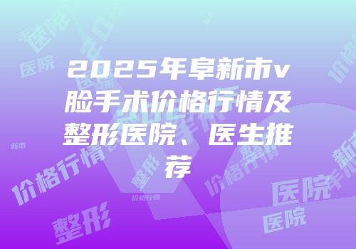 2025年阜新市v脸手术价格行情及整形医院、医生推荐