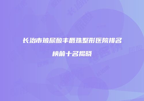 长治市玻尿酸丰唇珠整形医院排名榜前十名揭晓