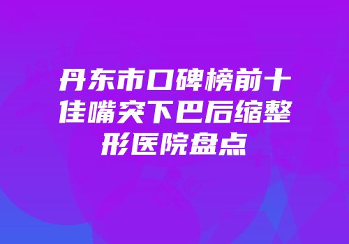 丹东市口碑榜前十佳嘴突下巴后缩整形医院盘点