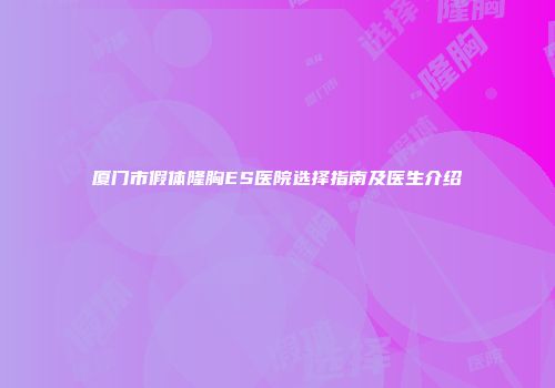 厦门市假体隆胸ES医院选择指南及医生介绍
