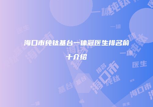 海口市纯钛基台一体冠医生排名前十介绍