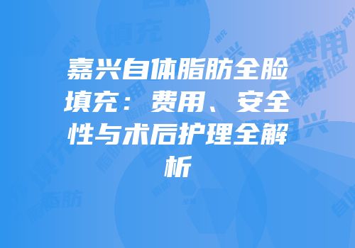 嘉兴自体脂肪全脸填充：费用、安全性与术后护理全解析