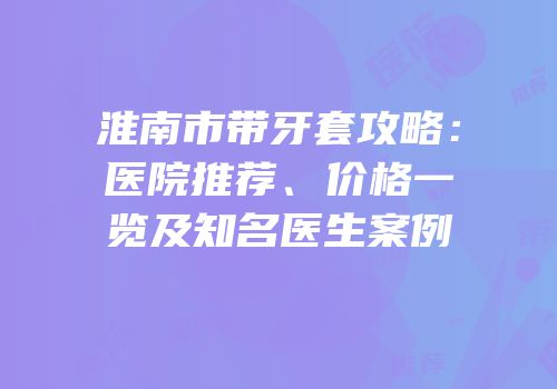 淮南市带牙套攻略：医院推荐、价格一览及知名医生案例