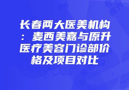 长春两大医美机构：麦西美嘉与原升医疗美容门诊部价格及项目对比