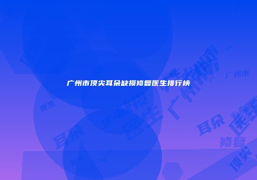 广州市顶尖耳朵缺损修复医生排行榜