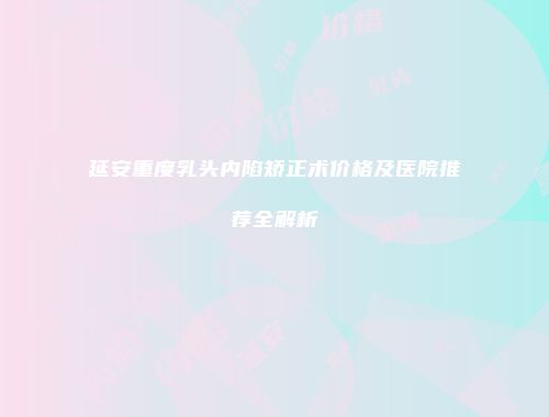 延安重度乳头内陷矫正术价格及医院推荐全解析