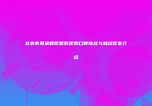 北京市耳朵畸形整形医院口碑排名与知名医生介绍