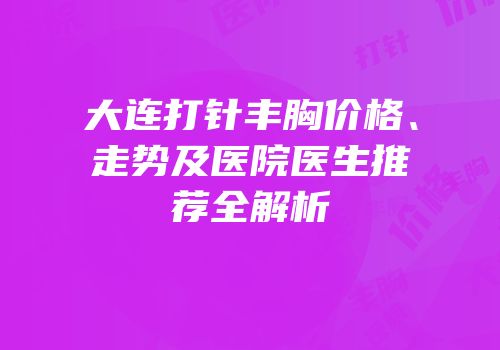 大连打针丰胸价格、走势及医院医生推荐全解析