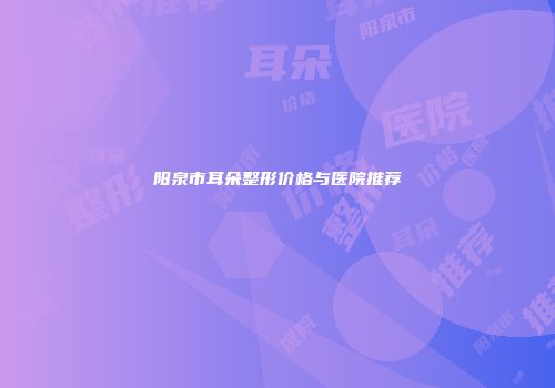 阳泉市耳朵整形价格与医院推荐