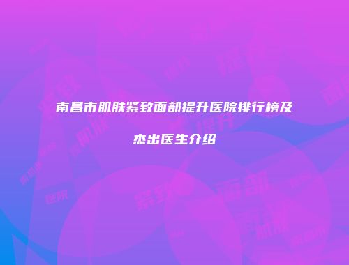 南昌市肌肤紧致面部提升医院排行榜及杰出医生介绍