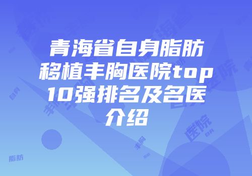 青海省自身脂肪移植丰胸医院top10强排名及名医介绍