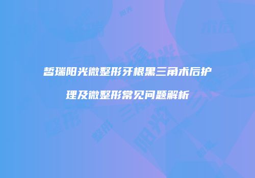 皙瑞阳光微整形牙根黑三角术后护理及微整形常见问题解析