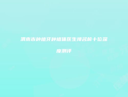 渭南市种植牙种植体医生排名前十位深度测评