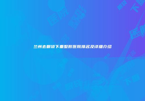 兰州去眼袋下垂整形医院排名及详细介绍