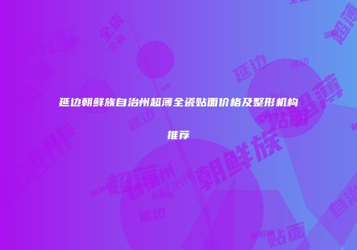 延边朝鲜族自治州超薄全瓷贴面价格及整形机构推荐