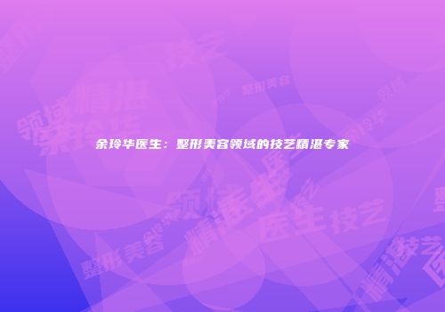 余玲华医生：整形美容领域的技艺精湛专家