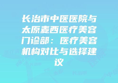 长治市中医医院与太原麦西医疗美容门诊部：医疗美容机构对比与选择建议