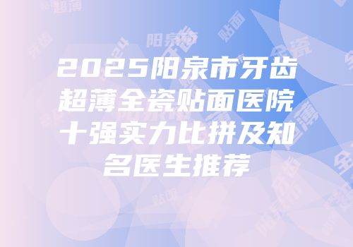 2025阳泉市牙齿超薄全瓷贴面医院十强实力比拼及知名医生推荐