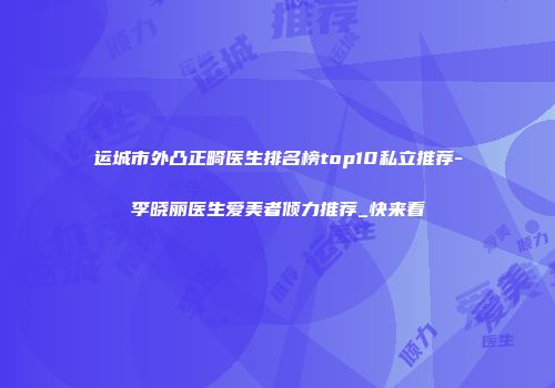 运城市外凸正畸医生排名榜top10私立推荐-李晓丽医生爱美者倾力推荐_快来看