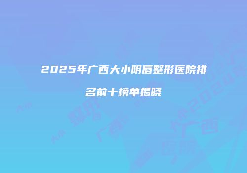 2025年广西大小阴唇整形医院排名前十榜单揭晓