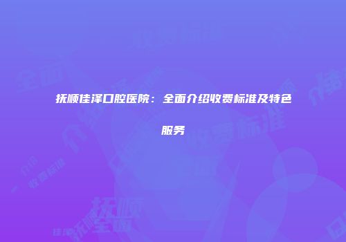 抚顺佳泽口腔医院：全面介绍收费标准及特色服务