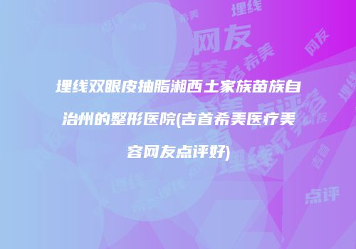 埋线双眼皮抽脂湘西土家族苗族自治州的整形医院(吉首希美医疗美容网友点评好)