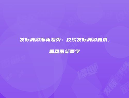 发际线修饰新趋势：纹绣发际线修复术，重塑面部美学