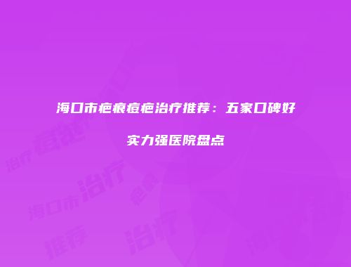 海口市疤痕痘疤治疗推荐：五家口碑好实力强医院盘点