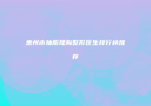 惠州市抽脂隆胸整形医生排行榜推荐