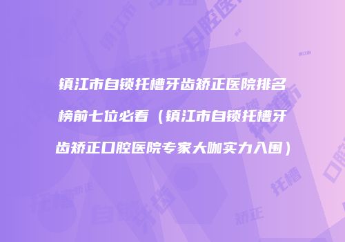 镇江市自锁托槽牙齿矫正医院排名榜前七位必看（镇江市自锁托槽牙齿矫正口腔医院专家大咖实力入围）