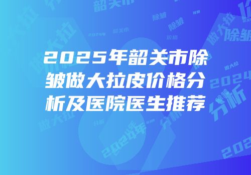 2025年韶关市除皱做大拉皮价格分析及医院医生推荐