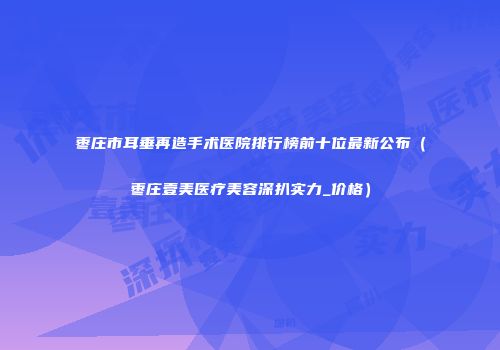枣庄市耳垂再造手术医院排行榜前十位最新公布（枣庄壹美医疗美容深扒实力_价格）