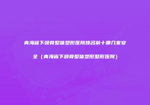 青海省下颌骨整体塑形医院排名前十哪几家安全（青海省下颌骨整体塑形整形医院）